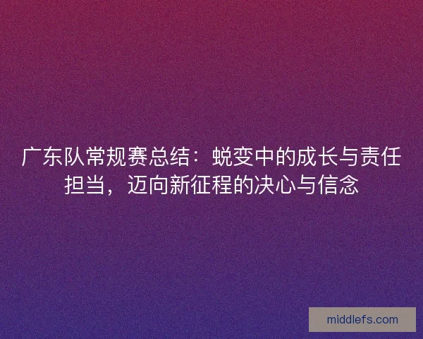 广东队常规赛总结：蜕变中的成长与责任担当，迈向新征程的决心与信念