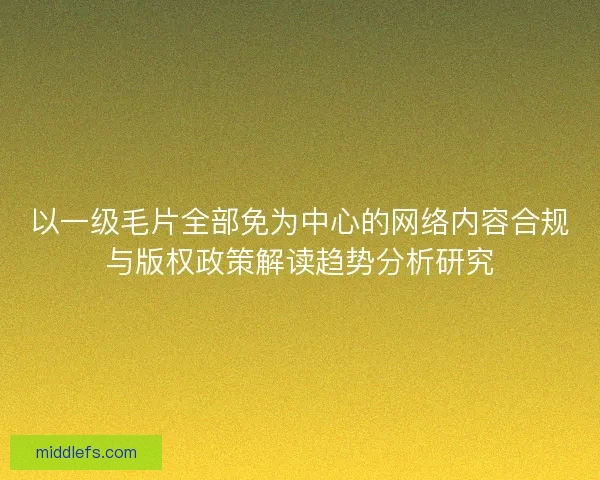 以一级毛片全部免为中心的网络内容合规与版权政策解读趋势分析研究