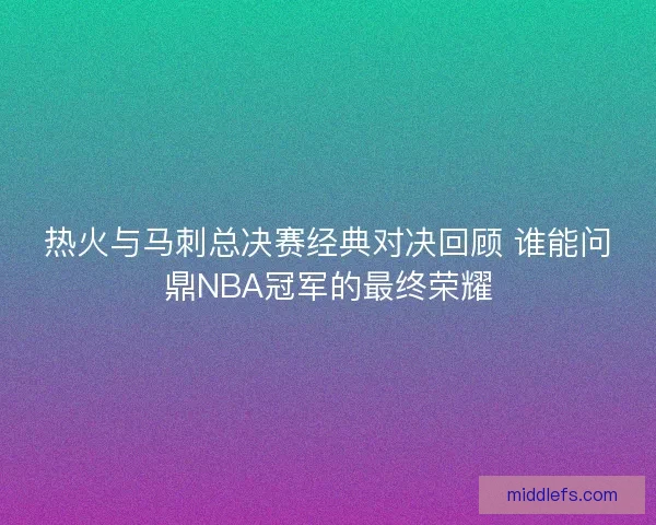 热火与马刺总决赛经典对决回顾 谁能问鼎NBA冠军的最终荣耀