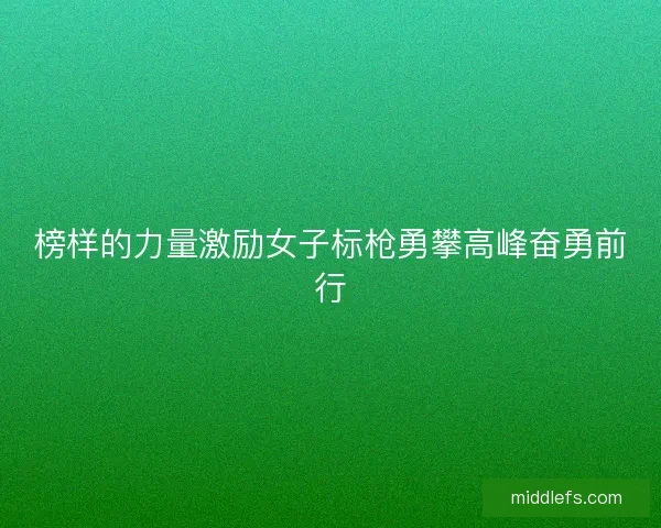 榜样的力量激励女子标枪勇攀高峰奋勇前行