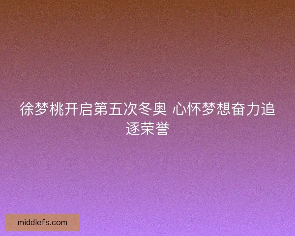 徐梦桃开启第五次冬奥 心怀梦想奋力追逐荣誉