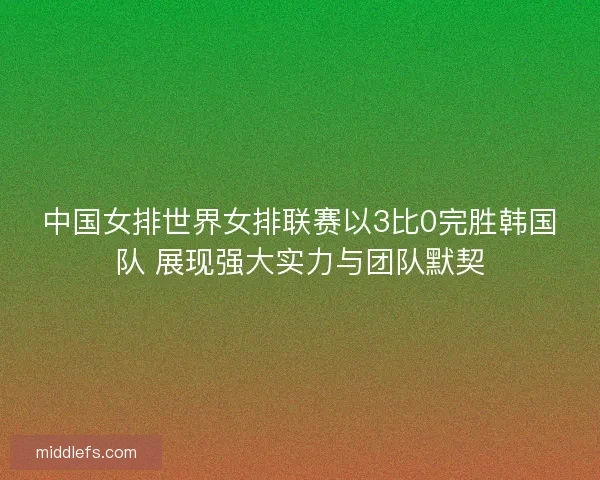 中国女排世界女排联赛以3比0完胜韩国队 展现强大实力与团队默契