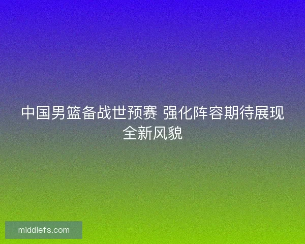 中国男篮备战世预赛 强化阵容期待展现全新风貌