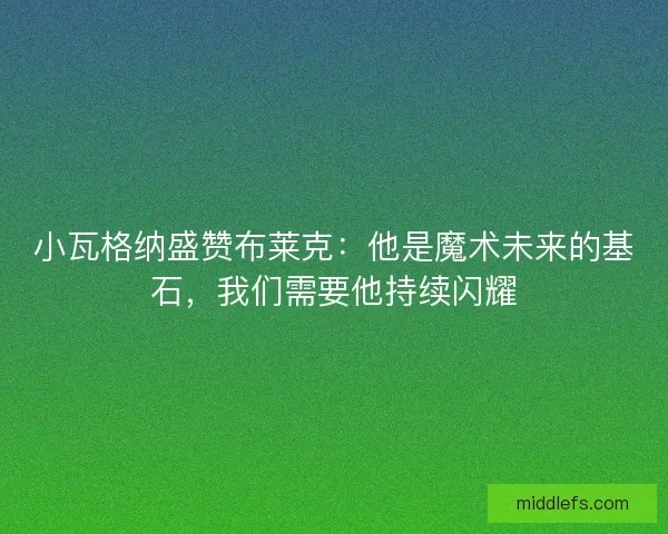 小瓦格纳盛赞布莱克：他是魔术未来的基石，我们需要他持续闪耀