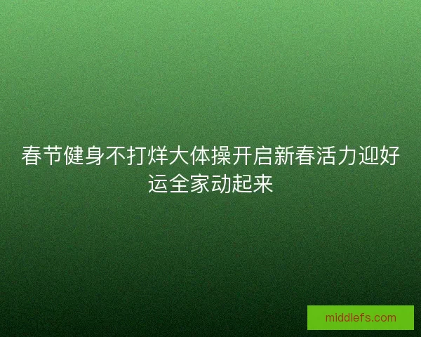 春节健身不打烊大体操开启新春活力迎好运全家动起来