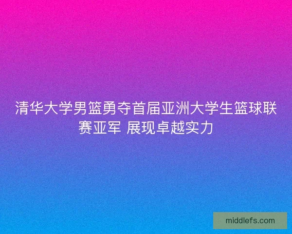 清华大学男篮勇夺首届亚洲大学生篮球联赛亚军 展现卓越实力