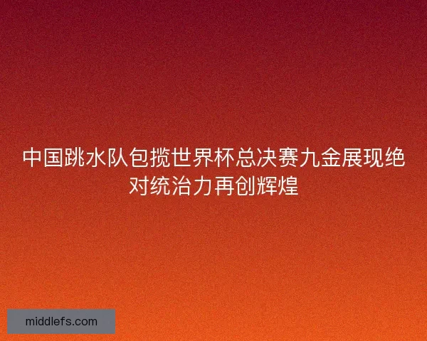 中国跳水队包揽世界杯总决赛九金展现绝对统治力再创辉煌