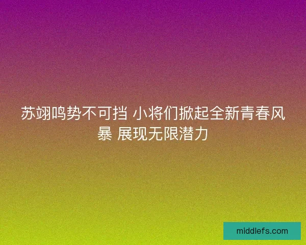 苏翊鸣势不可挡 小将们掀起全新青春风暴 展现无限潜力